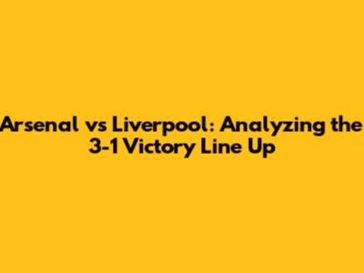 Arsenal vs Liverpool: Analyzing the 3-1 Victory Line Up