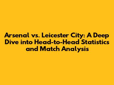 Arsenal vs. Leicester City: A Deep Dive into Head-to-Head Statistics and Match Analysis