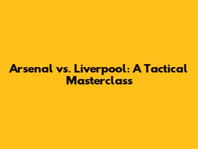 Arsenal vs. Liverpool: A Tactical Masterclass