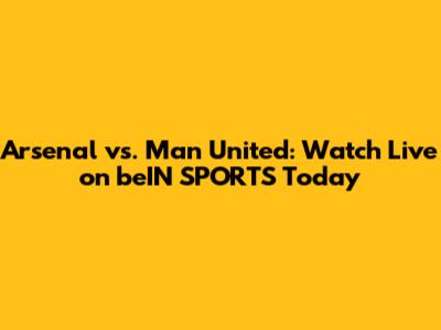 Arsenal vs. Man United: Watch Live on beIN SPORTS Today