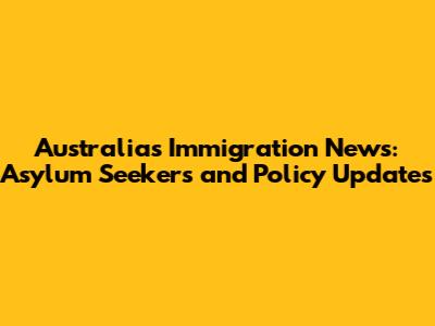 Australia's Immigration News: Asylum Seekers and Policy Updates