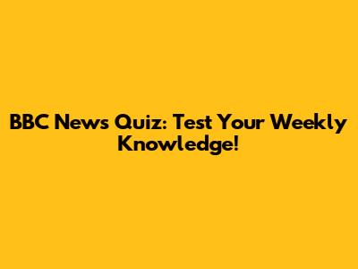 BBC News Quiz: Test Your Weekly Knowledge!