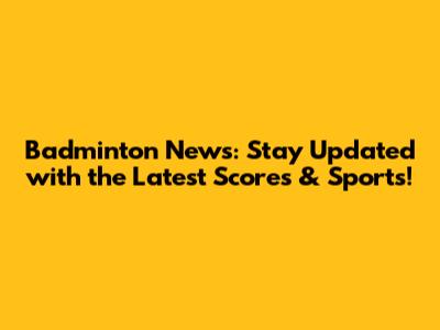 Badminton News: Stay Updated with the Latest Scores & Sports!