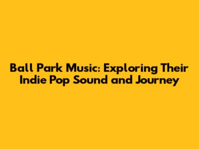 Ball Park Music: Exploring Their Indie Pop Sound and Journey