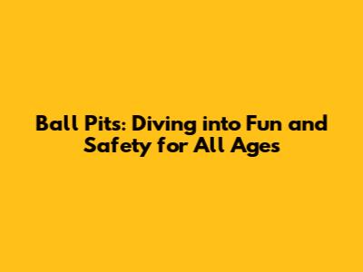 Ball Pits: Diving into Fun and Safety for All Ages