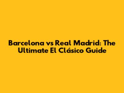 Barcelona vs Real Madrid: The Ultimate El Clásico Guide