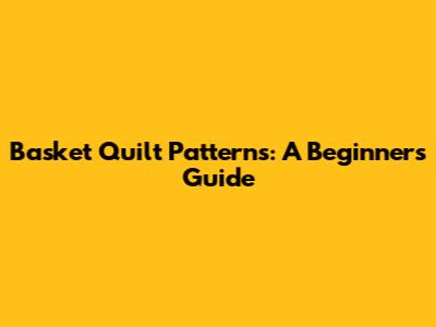 Basket Quilt Patterns: A Beginner's Guide