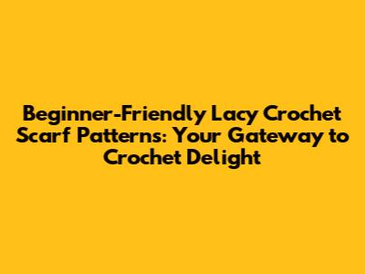 Beginner-Friendly Lacy Crochet Scarf Patterns: Your Gateway to Crochet Delight