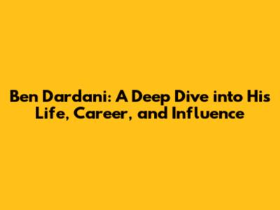 Ben Dardani: A Deep Dive into His Life, Career, and Influence