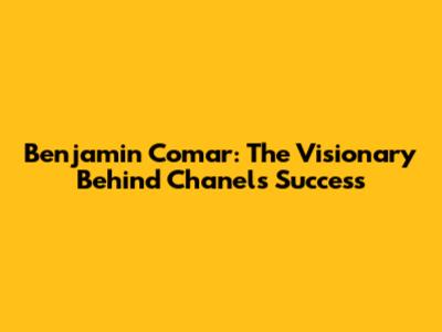 Benjamin Comar: The Visionary Behind Chanel's Success