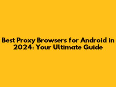 Best Proxy Browsers for Android in 2024: Your Ultimate Guide