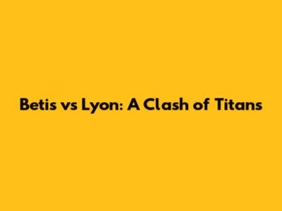 Betis vs Lyon: A Clash of Titans