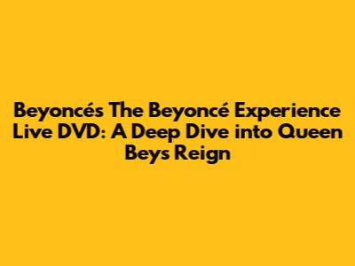 Beyoncé's 'The Beyoncé Experience Live' DVD: A Deep Dive into Queen Bey's Reign