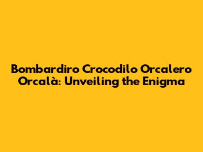 Bombardiro Crocodilo Orcalero Orcalà: Unveiling the Enigma