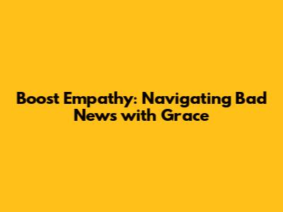 Boost Empathy: Navigating Bad News with Grace