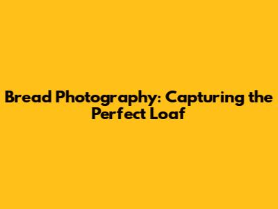 Bread Photography: Capturing the Perfect Loaf