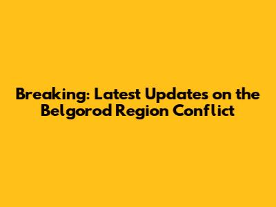Breaking: Latest Updates on the Belgorod Region Conflict