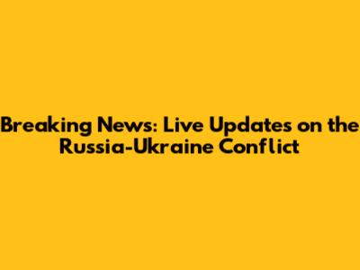 Breaking News: Live Updates on the Russia-Ukraine Conflict