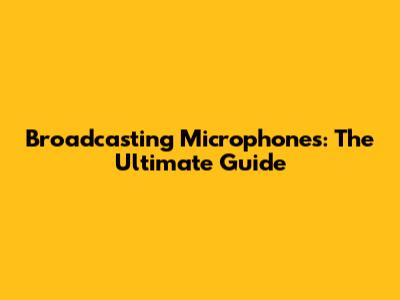 Broadcasting Microphones: The Ultimate Guide