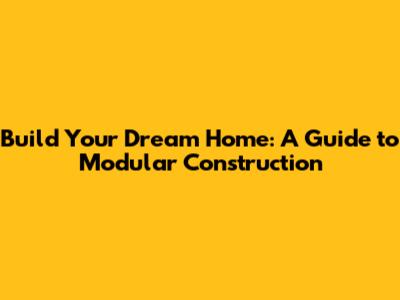 Build Your Dream Home: A Guide to Modular Construction