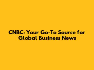 CNBC: Your Go-To Source for Global Business News