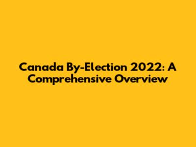Canada By-Election 2022: A Comprehensive Overview