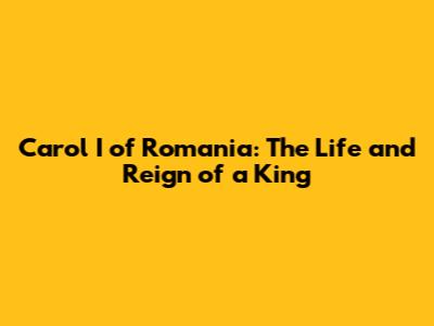 Carol I of Romania: The Life and Reign of a King