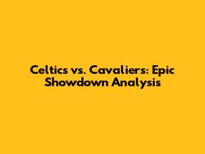Celtics vs. Cavaliers: Epic Showdown Analysis