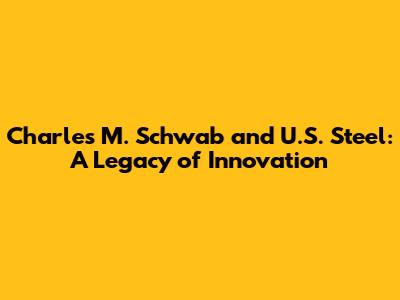 Charles M. Schwab and U.S. Steel: A Legacy of Innovation