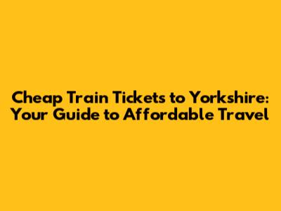 Cheap Train Tickets to Yorkshire: Your Guide to Affordable Travel