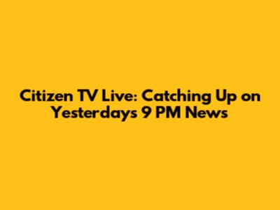 Citizen TV Live: Catching Up on Yesterday's 9 PM News