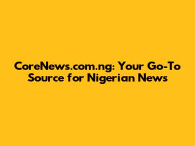 CoreNews.com.ng: Your Go-To Source for Nigerian News
