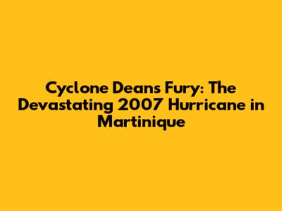 Cyclone Dean's Fury: The Devastating 2007 Hurricane in Martinique