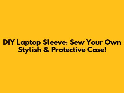 DIY Laptop Sleeve: Sew Your Own Stylish & Protective Case!