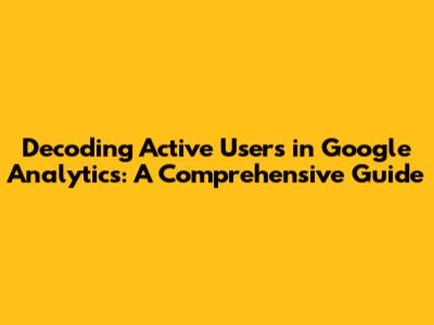 Decoding Active Users in Google Analytics: A Comprehensive Guide