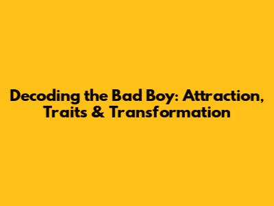 Decoding the Bad Boy: Attraction, Traits & Transformation