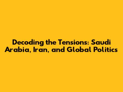 Decoding the Tensions: Saudi Arabia, Iran, and Global Politics