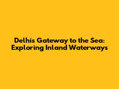 Delhi's Gateway to the Sea: Exploring Inland Waterways