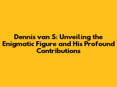 Dennis van S: Unveiling the Enigmatic Figure and His Profound Contributions