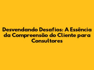 Desvendando Desafios: A Essência da Compreensão do Cliente para Consultores
