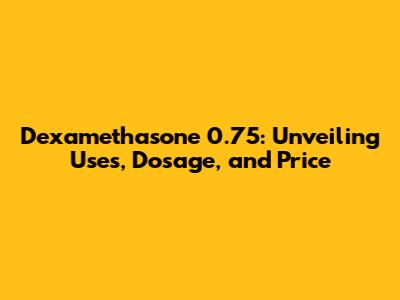 Dexamethasone 0.75: Unveiling Uses, Dosage, and Price