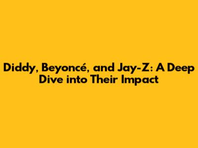 Diddy, Beyoncé, and Jay-Z: A Deep Dive into Their Impact