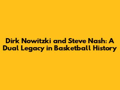 Dirk Nowitzki and Steve Nash: A Dual Legacy in Basketball History