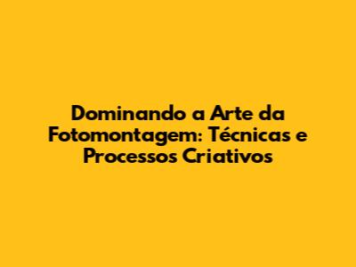 Dominando a Arte da Fotomontagem: Técnicas e Processos Criativos