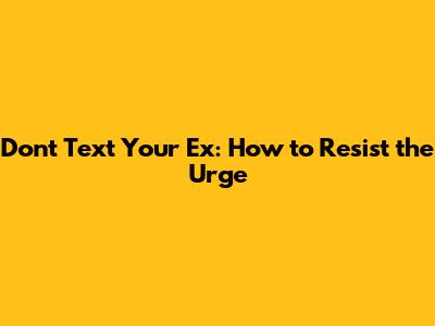 Don't Text Your Ex: How to Resist the Urge