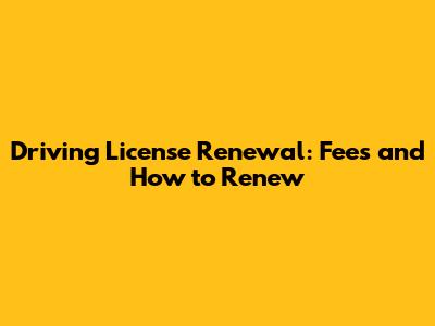 Driving License Renewal: Fees and How to Renew