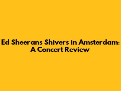 Ed Sheeran's 'Shivers' in Amsterdam: A Concert Review