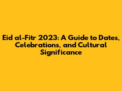 Eid al-Fitr 2023: A Guide to Dates, Celebrations, and Cultural Significance