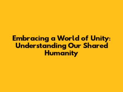 Embracing a World of Unity: Understanding Our Shared Humanity
