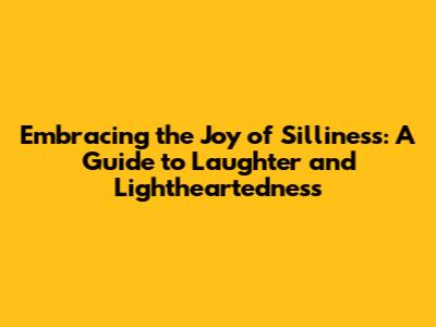 Embracing the Joy of Silliness: A Guide to Laughter and Lightheartedness